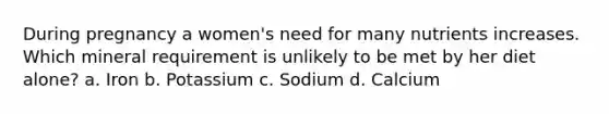 During pregnancy a women's need for many nutrients increases. Which mineral requirement is unlikely to be met by her diet alone? a. Iron b. Potassium c. Sodium d. Calcium