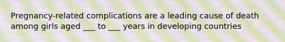 Pregnancy-related complications are a leading cause of death among girls aged ___ to ___ years in developing countries