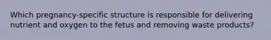 Which pregnancy-specific structure is responsible for delivering nutrient and oxygen to the fetus and removing waste products?