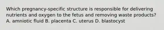 Which pregnancy-specific structure is responsible for delivering nutrients and oxygen to the fetus and removing waste products? A. amniotic fluid B. placenta C. uterus D. blastocyst