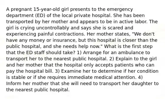 A pregnant 15-year-old girl presents to the emergency department (ED) of the local private hospital. She has been transported by her mother and appears to be in active labor. The girl is crying uncontrollably and says she is scared and experiencing painful contractions. Her mother states, "We don't have any money or insurance, but this hospital is closer than the public hospital, and she needs help now." What is the first step that the ED staff should take? 1) Arrange for an ambulance to transport her to the nearest public hospital. 2) Explain to the girl and her mother that the hospital only accepts patients who can pay the hospital bill. 3) Examine her to determine if her condition is stable or if she requires immediate medical attention. 4) Inform her mother that she will need to transport her daughter to the nearest public hospital.