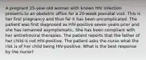 A pregnant 25-year-old woman with known HIV infection presents to an obstetric office for a 20-week prenatal visit. This is her first pregnancy and thus far it has been uncomplicated. The patient was first diagnosed as HIV-positive seven years prior and she has remained asymptomatic. She has been compliant with her antiretroviral therapies. The patient reports that the father of her child is not HIV-positive. The patient asks the nurse what the risk is of her child being HIV-positive. What is the best response by the nurse?