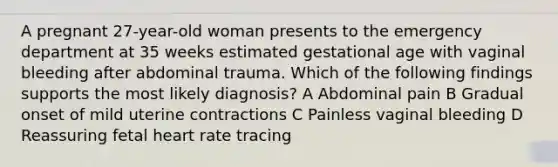 A pregnant 27-year-old woman presents to the emergency department at 35 weeks estimated gestational age with vaginal bleeding after abdominal trauma. Which of the following findings supports the most likely diagnosis? A Abdominal pain B Gradual onset of mild uterine contractions C Painless vaginal bleeding D Reassuring fetal heart rate tracing