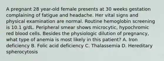 A pregnant 28 year-old female presents at 30 weeks gestation complaining of fatigue and headache. Her vital signs and physical examination are normal. Routine hemoglobin screening is 10.1 g/dL. Peripheral smear shows microcytic, hypochromic red blood cells. Besides the physiologic dilution of pregnancy, what type of anemia is most likely in this patient? A. Iron deficiency B. Folic acid deficiency C. Thalassemia D. Hereditary spherocytosis