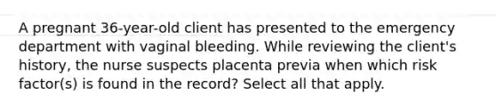 A pregnant 36-year-old client has presented to the emergency department with vaginal bleeding. While reviewing the client's history, the nurse suspects placenta previa when which risk factor(s) is found in the record? Select all that apply.