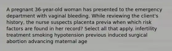 A pregnant 36-year-old woman has presented to the emergency department with vaginal bleeding. While reviewing the client's history, the nurse suspects placenta previa when which risk factors are found in her record? Select all that apply. infertility treatment smoking hypotension previous induced surgical abortion advancing maternal age