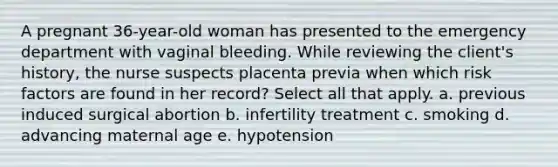 A pregnant 36-year-old woman has presented to the emergency department with vaginal bleeding. While reviewing the client's history, the nurse suspects placenta previa when which risk factors are found in her record? Select all that apply. a. previous induced surgical abortion b. infertility treatment c. smoking d. advancing maternal age e. hypotension