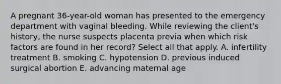 A pregnant 36-year-old woman has presented to the emergency department with vaginal bleeding. While reviewing the client's history, the nurse suspects placenta previa when which risk factors are found in her record? Select all that apply. A. infertility treatment B. smoking C. hypotension D. previous induced surgical abortion E. advancing maternal age