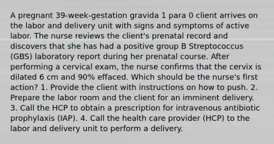 A pregnant 39-week-gestation gravida 1 para 0 client arrives on the labor and delivery unit with signs and symptoms of active labor. The nurse reviews the client's prenatal record and discovers that she has had a positive group B Streptococcus (GBS) laboratory report during her prenatal course. After performing a cervical exam, the nurse confirms that the cervix is dilated 6 cm and 90% effaced. Which should be the nurse's first action? 1. Provide the client with instructions on how to push. 2. Prepare the labor room and the client for an imminent delivery. 3. Call the HCP to obtain a prescription for intravenous antibiotic prophylaxis (IAP). 4. Call the health care provider (HCP) to the labor and delivery unit to perform a delivery.