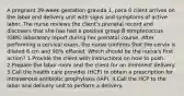 A pregnant 39-week-gestation gravida 1, para 0 client arrives on the labor and delivery unit with signs and symptoms of active labor. The nurse reviews the client's prenatal record and discovers that she has had a positive group B streptococcus (GBS) laboratory report during her prenatal course. After performing a cervical exam, the nurse confirms that the cervix is dilated 6 cm and 90% effaced. Which should be the nurse's first action? 1.Provide the client with instructions on how to push. 2.Prepare the labor room and the client for an imminent delivery. 3.Call the health care provider (HCP) to obtain a prescription for intravenous antibiotic prophylaxis (IAP). 4.Call the HCP to the labor and delivery unit to perform a delivery.