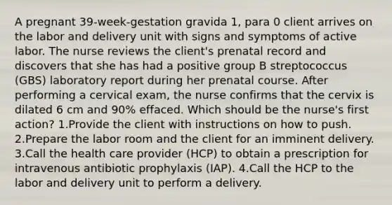 A pregnant 39-week-gestation gravida 1, para 0 client arrives on the labor and delivery unit with signs and symptoms of active labor. The nurse reviews the client's prenatal record and discovers that she has had a positive group B streptococcus (GBS) laboratory report during her prenatal course. After performing a cervical exam, the nurse confirms that the cervix is dilated 6 cm and 90% effaced. Which should be the nurse's first action? 1.Provide the client with instructions on how to push. 2.Prepare the labor room and the client for an imminent delivery. 3.Call the health care provider (HCP) to obtain a prescription for intravenous antibiotic prophylaxis (IAP). 4.Call the HCP to the labor and delivery unit to perform a delivery.