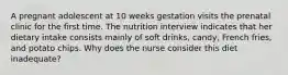 A pregnant adolescent at 10 weeks gestation visits the prenatal clinic for the first time. The nutrition interview indicates that her dietary intake consists mainly of soft drinks, candy, French fries, and potato chips. Why does the nurse consider this diet inadequate?