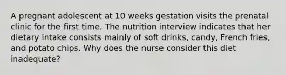 A pregnant adolescent at 10 weeks gestation visits the prenatal clinic for the first time. The nutrition interview indicates that her dietary intake consists mainly of soft drinks, candy, French fries, and potato chips. Why does the nurse consider this diet inadequate?