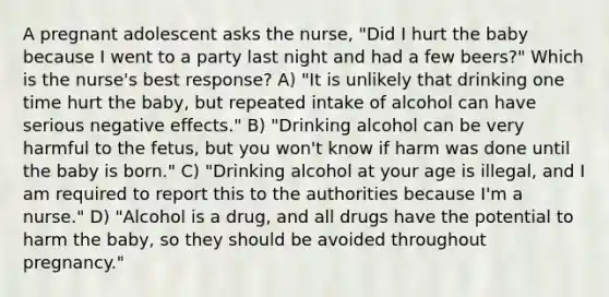 A pregnant adolescent asks the nurse, "Did I hurt the baby because I went to a party last night and had a few beers?" Which is the nurse's best response? A) "It is unlikely that drinking one time hurt the baby, but repeated intake of alcohol can have serious negative effects." B) "Drinking alcohol can be very harmful to the fetus, but you won't know if harm was done until the baby is born." C) "Drinking alcohol at your age is illegal, and I am required to report this to the authorities because I'm a nurse." D) "Alcohol is a drug, and all drugs have the potential to harm the baby, so they should be avoided throughout pregnancy."