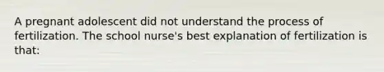 A pregnant adolescent did not understand the process of fertilization. The school nurse's best explanation of fertilization is that: