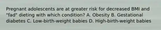 Pregnant adolescents are at greater risk for decreased BMI and "fad" dieting with which condition? A. Obesity B. Gestational diabetes C. Low-birth-weight babies D. High-birth-weight babies