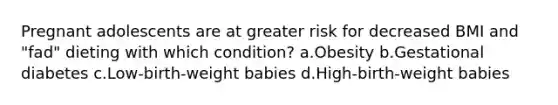 Pregnant adolescents are at greater risk for decreased BMI and "fad" dieting with which condition? a.Obesity b.Gestational diabetes c.Low-birth-weight babies d.High-birth-weight babies