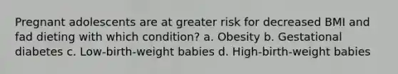 Pregnant adolescents are at greater risk for decreased BMI and fad dieting with which condition? a. Obesity b. Gestational diabetes c. Low-birth-weight babies d. High-birth-weight babies