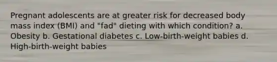 Pregnant adolescents are at greater risk for decreased body mass index (BMI) and "fad" dieting with which condition? a. Obesity b. Gestational diabetes c. Low-birth-weight babies d. High-birth-weight babies