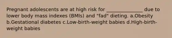 Pregnant adolescents are at high risk for _______________ due to lower body mass indexes (BMIs) and "fad" dieting. a.Obesity b.Gestational diabetes c.Low-birth-weight babies d.High-birth-weight babies