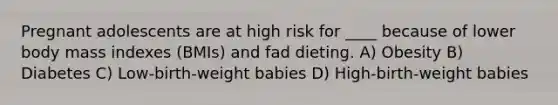 Pregnant adolescents are at high risk for ____ because of lower body mass indexes (BMIs) and fad dieting. A) Obesity B) Diabetes C) Low-birth-weight babies D) High-birth-weight babies