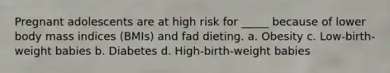 Pregnant adolescents are at high risk for _____ because of lower body mass indices (BMIs) and fad dieting. a. Obesity c. Low-birth-weight babies b. Diabetes d. High-birth-weight babies