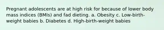 Pregnant adolescents are at high risk for because of lower body mass indices (BMIs) and fad dieting. a. Obesity c. Low-birth-weight babies b. Diabetes d. High-birth-weight babies