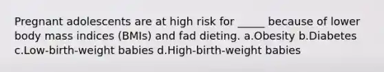 Pregnant adolescents are at high risk for _____ because of lower body mass indices (BMIs) and fad dieting. a.Obesity b.Diabetes c.Low-birth-weight babies d.High-birth-weight babies