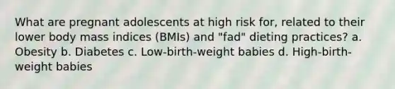 What are pregnant adolescents at high risk for, related to their lower body mass indices (BMIs) and "fad" dieting practices? a. Obesity b. Diabetes c. Low-birth-weight babies d. High-birth-weight babies