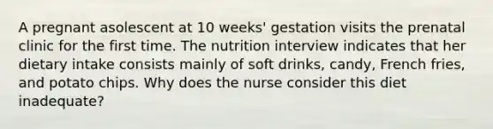 A pregnant asolescent at 10 weeks' gestation visits the prenatal clinic for the first time. The nutrition interview indicates that her dietary intake consists mainly of soft drinks, candy, French fries, and potato chips. Why does the nurse consider this diet inadequate?