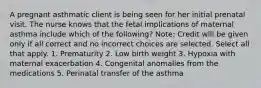 A pregnant asthmatic client is being seen for her initial prenatal visit. The nurse knows that the fetal implications of maternal asthma include which of the following? Note: Credit will be given only if all correct and no incorrect choices are selected. Select all that apply. 1. Prematurity 2. Low birth weight 3. Hypoxia with maternal exacerbation 4. Congenital anomalies from the medications 5. Perinatal transfer of the asthma