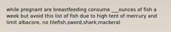 while pregnant are breastfeeding consume ___ounces of fish a week but avoid this list of fish due to high tent of mercury and limit albacore, no tilefish,sword,shark,mackeral