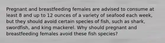 Pregnant and breastfeeding females are advised to consume at least 8 and up to 12 ounces of a variety of seafood each week, but they should avoid certain species of fish, such as shark, swordfish, and king mackerel. Why should pregnant and breastfeeding females avoid these fish species?