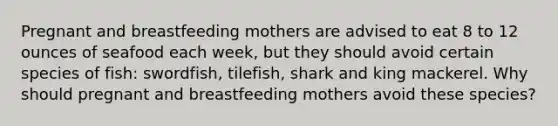 Pregnant and breastfeeding mothers are advised to eat 8 to 12 ounces of seafood each week, but they should avoid certain species of fish: swordfish, tilefish, shark and king mackerel. Why should pregnant and breastfeeding mothers avoid these species?