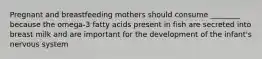 Pregnant and breastfeeding mothers should consume ________ because the omega-3 fatty acids present in fish are secreted into breast milk and are important for the development of the infant's nervous system