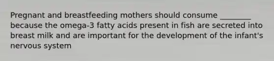 Pregnant and breastfeeding mothers should consume ________ because the omega-3 fatty acids present in fish are secreted into breast milk and are important for the development of the infant's nervous system