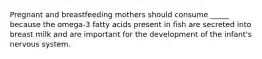 Pregnant and breastfeeding mothers should consume _____ because the omega-3 fatty acids present in fish are secreted into breast milk and are important for the development of the infant's nervous system.