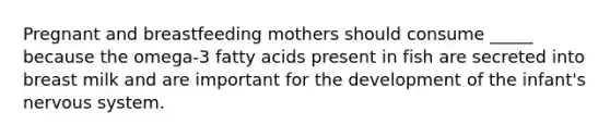 Pregnant and breastfeeding mothers should consume _____ because the omega-3 fatty acids present in fish are secreted into breast milk and are important for the development of the infant's nervous system.