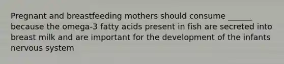 Pregnant and breastfeeding mothers should consume ______ because the omega-3 fatty acids present in fish are secreted into breast milk and are important for the development of the infants nervous system