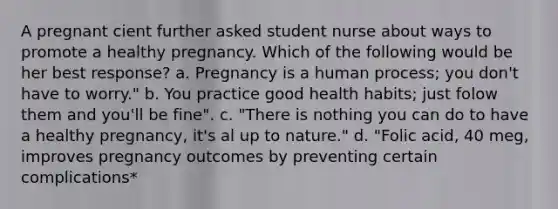 A pregnant cient further asked student nurse about ways to promote a healthy pregnancy. Which of the following would be her best response? a. Pregnancy is a human process; you don't have to worry." b. You practice good health habits; just folow them and you'll be fine". c. "There is nothing you can do to have a healthy pregnancy, it's al up to nature." d. "Folic acid, 40 meg, improves pregnancy outcomes by preventing certain complications*