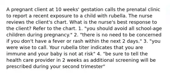 A pregnant client at 10 weeks' gestation calls the prenatal clinic to report a recent exposure to a child with rubella. The nurse reviews the client's chart. What is the nurse's best response to the client? Refer to the chart. 1. "you should avoid all school-age children during pregnancy." 2. "there is no need to be concerned if you don't have a fever or rash within the next 2 days." 3. "you were wise to call. Your rubella titer indicates that you are immune and your baby is not at risk" 4. "be sure to tell the health care provider in 2 weeks as additional screening will be prescribed during your second trimester"