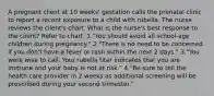 A pregnant client at 10 weeks' gestation calls the prenatal clinic to report a recent exposure to a child with rubella. The nurse reviews the client's chart. What is the nurse's best response to the client? Refer to chart. 1."You should avoid all school-age children during pregnancy." 2."There is no need to be concerned if you don't have a fever or rash within the next 2 days." 3."You were wise to call. Your rubella titer indicates that you are immune and your baby is not at risk." 4."Be sure to tell the health care provider in 2 weeks as additional screening will be prescribed during your second trimester."