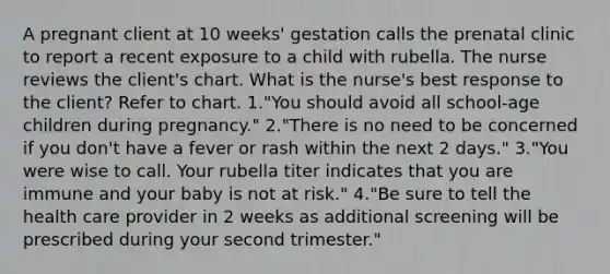 A pregnant client at 10 weeks' gestation calls the prenatal clinic to report a recent exposure to a child with rubella. The nurse reviews the client's chart. What is the nurse's best response to the client? Refer to chart. 1."You should avoid all school-age children during pregnancy." 2."There is no need to be concerned if you don't have a fever or rash within the next 2 days." 3."You were wise to call. Your rubella titer indicates that you are immune and your baby is not at risk." 4."Be sure to tell the health care provider in 2 weeks as additional screening will be prescribed during your second trimester."