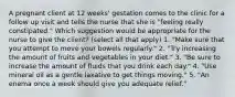 A pregnant client at 12 weeks' gestation comes to the clinic for a follow up visit and tells the nurse that she is "feeling really constipated." Which suggestion would be appropriate for the nurse to give the client? (select all that apply) 1. "Make sure that you attempt to move your bowels regularly." 2. "Try increasing the amount of fruits and vegetables in your diet." 3. "Be sure to increase the amount of fluids that you drink each day." 4. "Use mineral oil as a gentle laxative to get things moving." 5. "An enema once a week should give you adequate relief."