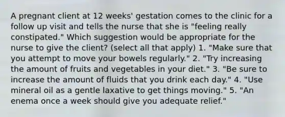 A pregnant client at 12 weeks' gestation comes to the clinic for a follow up visit and tells the nurse that she is "feeling really constipated." Which suggestion would be appropriate for the nurse to give the client? (select all that apply) 1. "Make sure that you attempt to move your bowels regularly." 2. "Try increasing the amount of fruits and vegetables in your diet." 3. "Be sure to increase the amount of fluids that you drink each day." 4. "Use mineral oil as a gentle laxative to get things moving." 5. "An enema once a week should give you adequate relief."