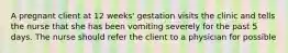 A pregnant client at 12 weeks' gestation visits the clinic and tells the nurse that she has been vomiting severely for the past 5 days. The nurse should refer the client to a physician for possible