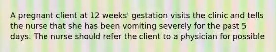 A pregnant client at 12 weeks' gestation visits the clinic and tells the nurse that she has been vomiting severely for the past 5 days. The nurse should refer the client to a physician for possible