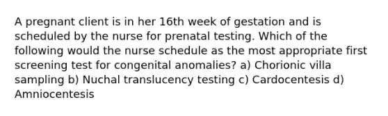 A pregnant client is in her 16th week of gestation and is scheduled by the nurse for prenatal testing. Which of the following would the nurse schedule as the most appropriate first screening test for congenital anomalies? a) Chorionic villa sampling b) Nuchal translucency testing c) Cardocentesis d) Amniocentesis