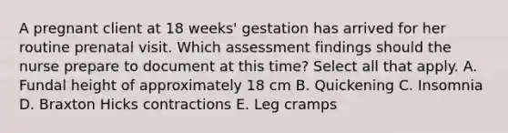 A pregnant client at 18 weeks' gestation has arrived for her routine prenatal visit. Which assessment findings should the nurse prepare to document at this time? Select all that apply. A. Fundal height of approximately 18 cm B. Quickening C. Insomnia D. Braxton Hicks contractions E. Leg cramps