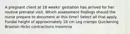 A pregnant client at 18 weeks' gestation has arrived for her routine prenatal visit. Which assessment findings should the nurse prepare to document at this time? Select all that apply. Fundal height of approximately 18 cm Leg cramps Quickening Braxton Hicks contractions Insomnia